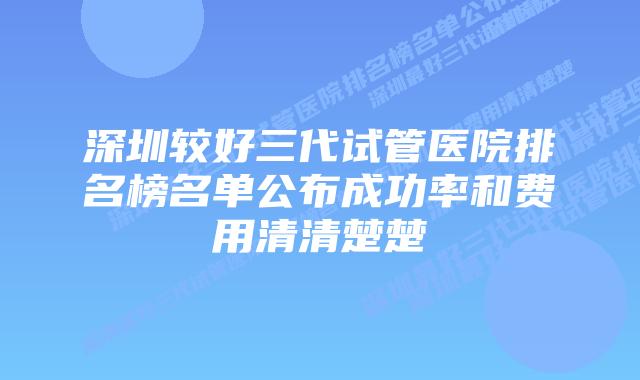 深圳较好三代试管医院排名榜名单公布成功率和费用清清楚楚