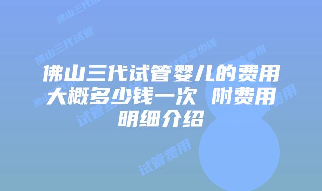 佛山三代试管婴儿的费用大概多少钱一次 附费用明细介绍