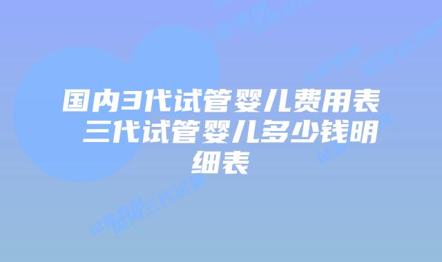 国内3代试管婴儿费用表 三代试管婴儿多少钱明细表