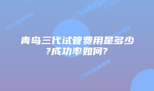 青岛三代试管费用是多少?成功率如何?