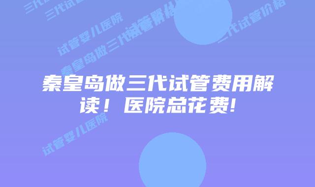 秦皇岛做三代试管费用解读!医院总花费!