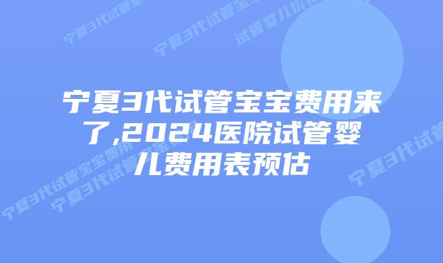 宁夏3代试管宝宝费用来了,2024医院试管婴儿费用表预估
