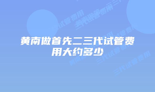 黄南做首先二三代试管费用大约多少