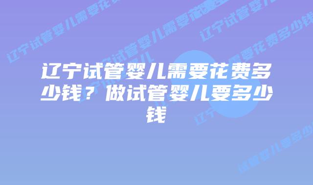 辽宁试管婴儿需要花费多少钱？做试管婴儿要多少钱