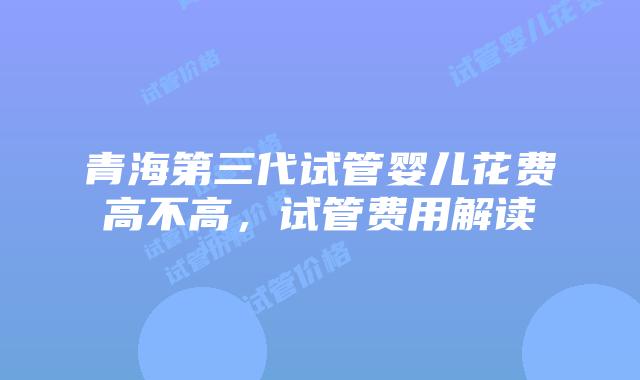 青海第三代试管婴儿花费高不高，试管费用解读