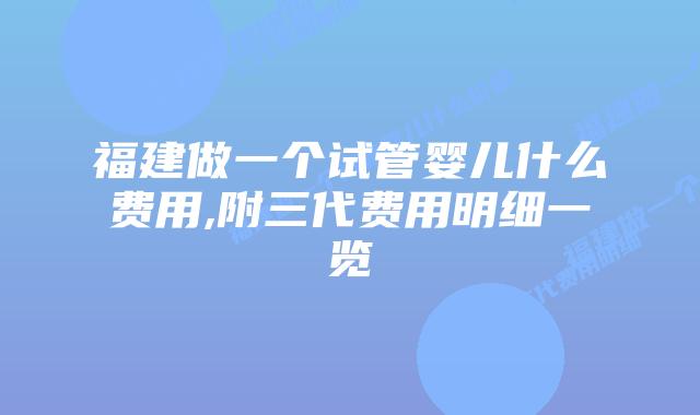 福建做一个试管婴儿什么费用,附三代费用明细一览