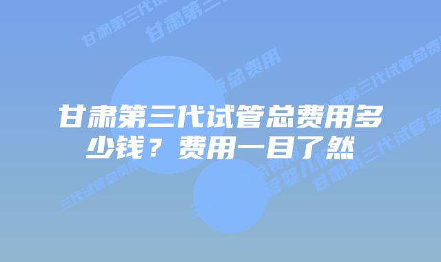 甘肃第三代试管总费用多少钱？费用一目了然