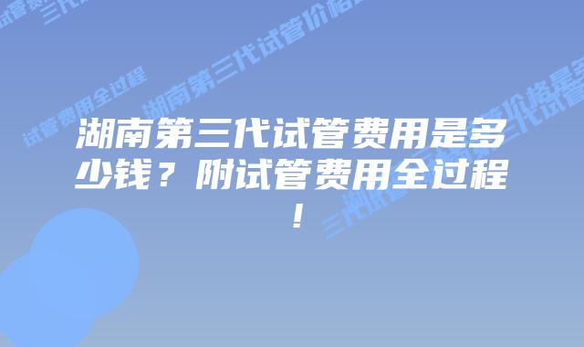 湖南第三代试管费用是多少钱？附试管费用全过程！