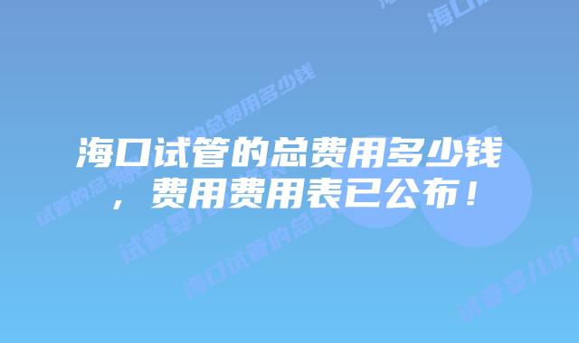 海口试管的总费用多少钱,费用费用表已公布!