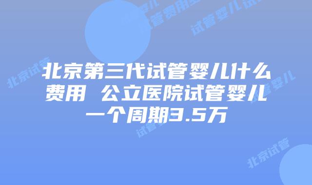 北京第三代试管婴儿什么费用 公立医院试管婴儿一个周期3.5万