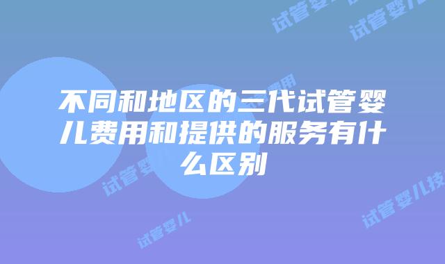 不同和地区的三代试管婴儿费用和提供的服务有什么区别