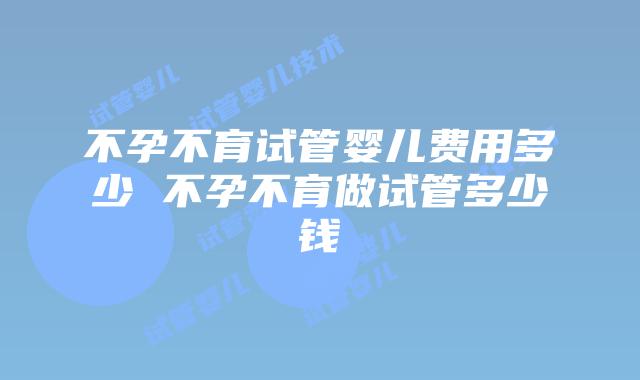 不孕不育试管婴儿费用多少 不孕不育做试管多少钱