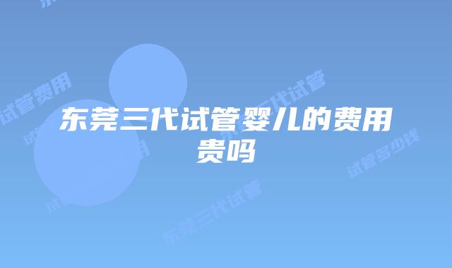 东莞三代试管婴儿的费用贵吗