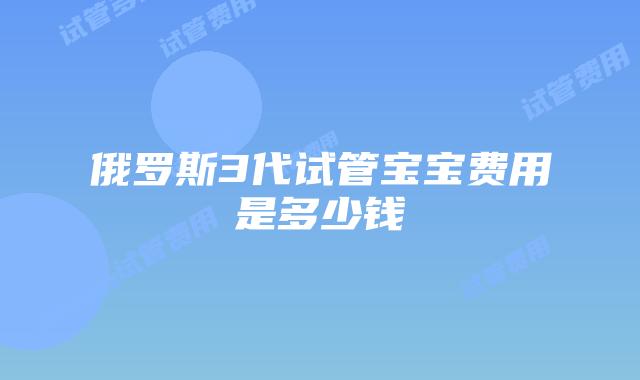 俄罗斯3代试管宝宝费用是多少钱