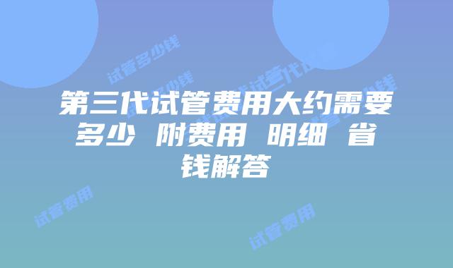 第三代试管费用大约需要多少 附费用 明细 省钱解答