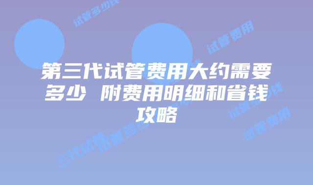 第三代试管费用大约需要多少 附费用明细和省钱攻略