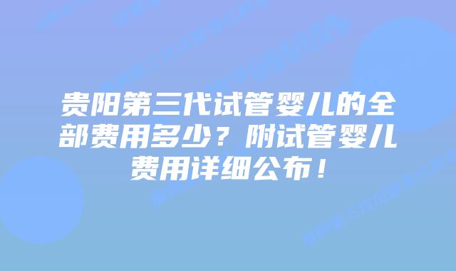 贵阳第三代试管婴儿的全部费用多少？附试管婴儿费用详细公布！