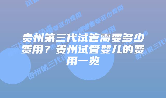 贵州第三代试管需要多少费用?贵州试管婴儿的费用一览