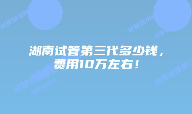 湖南试管第三代多少钱,费用10万左右!