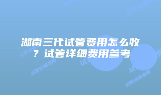 湖南三代试管费用怎么收?试管详细费用参考