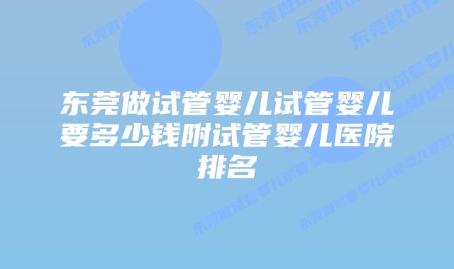 东莞做试管婴儿试管婴儿要多少钱附试管婴儿医院排名