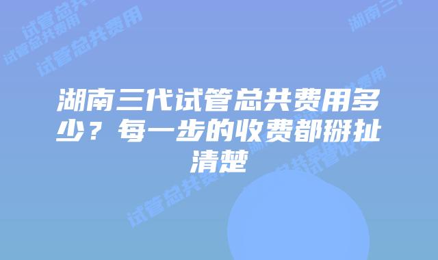 湖南三代试管总共费用多少？每一步的收费都掰扯清楚