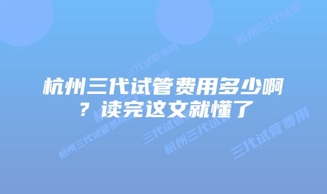 杭州三代试管费用多少啊?读完这文就懂了
