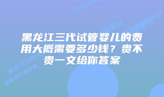 黑龙江三代试管婴儿的费用大概需要多少钱?贵不贵一文给你答案