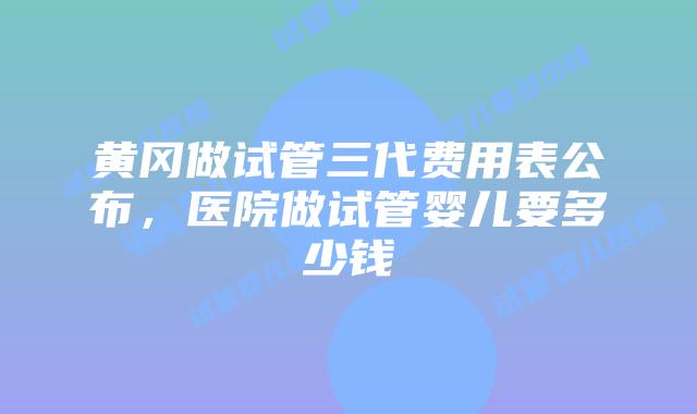 黄冈做试管三代费用表公布，医院做试管婴儿要多少钱