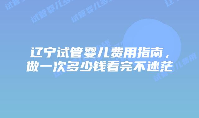 辽宁试管婴儿费用指南,做一次多少钱看完不迷茫