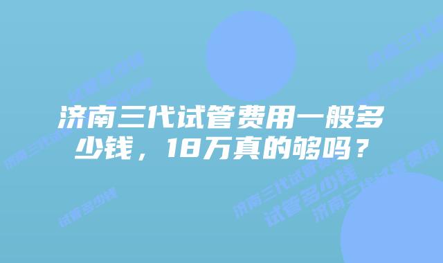 济南三代试管费用一般多少钱,18万真的够吗?