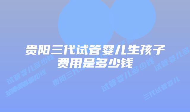 贵阳三代试管婴儿生孩子费用是多少钱