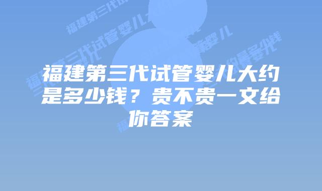 福建第三代试管婴儿大约是多少钱?贵不贵一文给你答案