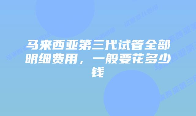 马来西亚第三代试管全部明细费用,一般要花多少钱