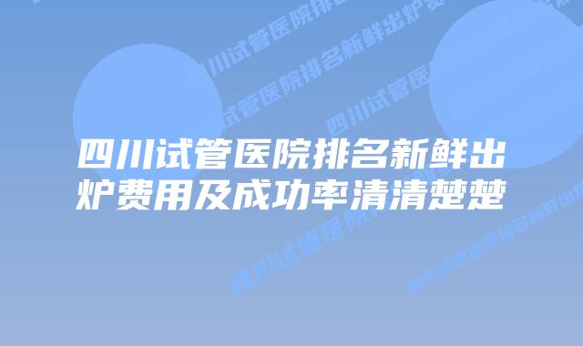 四川试管医院排名新鲜出炉费用及成功率清清楚楚