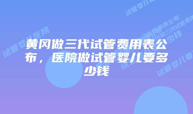 黄冈做三代试管费用表公布，医院做试管婴儿要多少钱