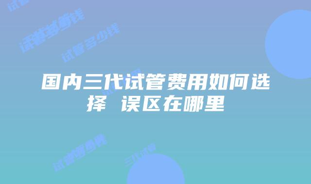 国内三代试管费用如何选择 误区在哪里