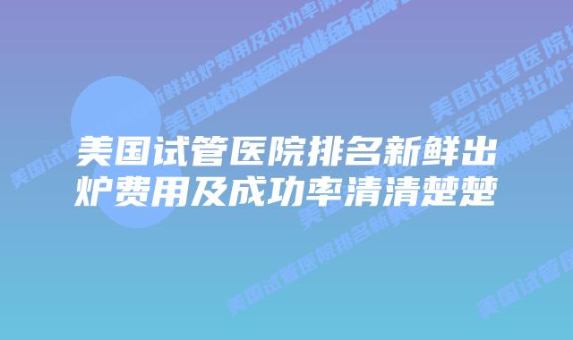 美国试管医院排名新鲜出炉费用及成功率清清楚楚