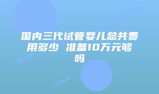 国内三代试管婴儿总共费用多少 准备10万元够吗