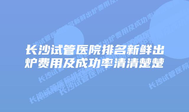 长沙试管医院排名新鲜出炉费用及成功率清清楚楚