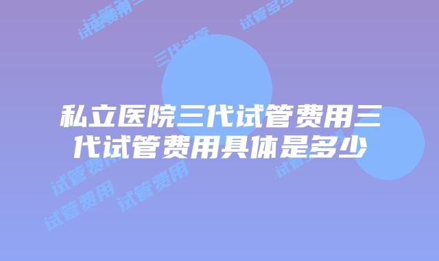 私立医院三代试管费用三代试管费用具体是多少