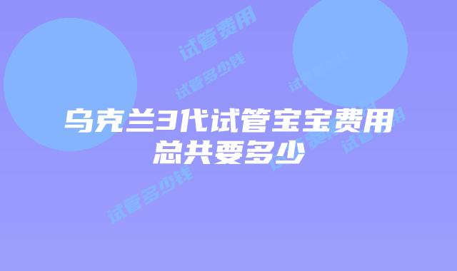 乌克兰3代试管宝宝费用总共要多少