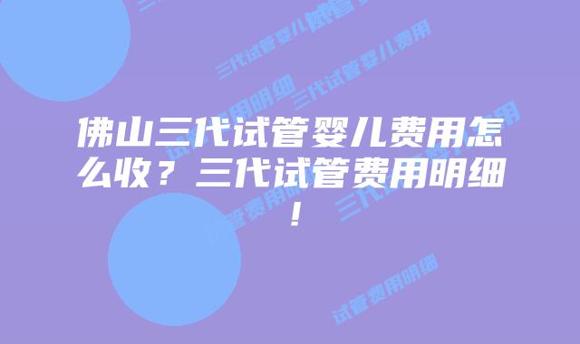 佛山三代试管婴儿费用怎么收？三代试管费用明细！